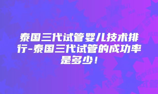 泰国三代试管婴儿技术排行-泰国三代试管的成功率是多少！
