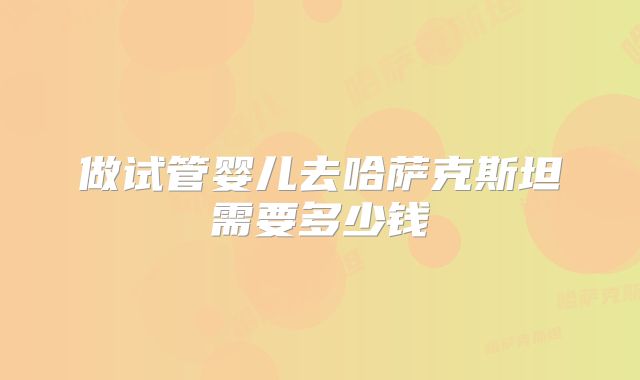 做试管婴儿去哈萨克斯坦需要多少钱