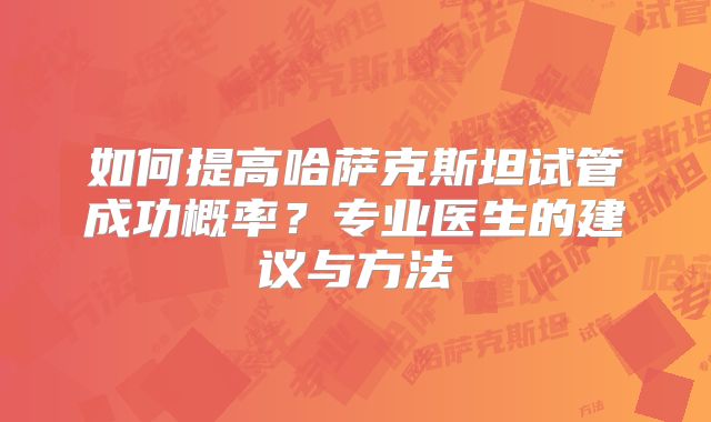 如何提高哈萨克斯坦试管成功概率？专业医生的建议与方法