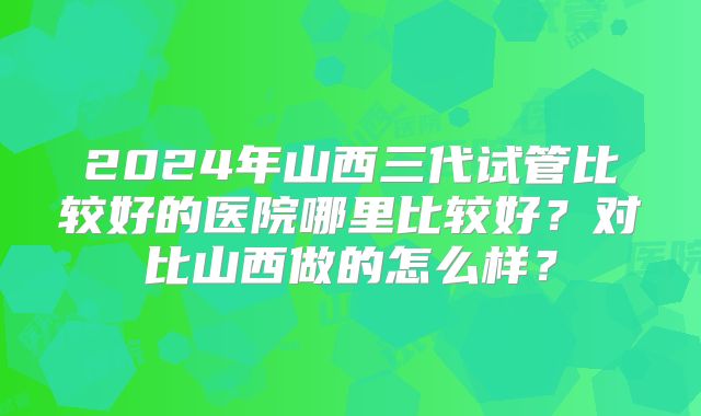 2024年山西三代试管比较好的医院哪里比较好？对比山西做的怎么样？