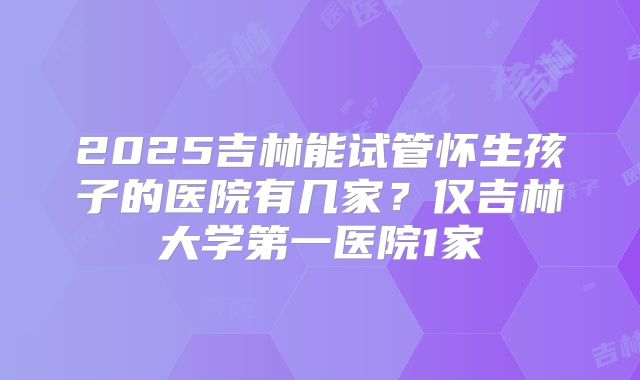 2025吉林能试管怀生孩子的医院有几家？仅吉林大学第一医院1家