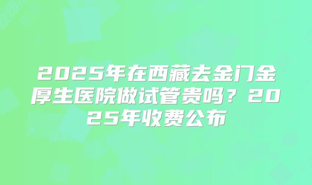 2025年在西藏去金门金厚生医院做试管贵吗？2025年收费公布