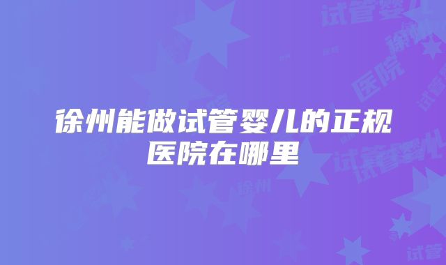 徐州能做试管婴儿的正规医院在哪里
