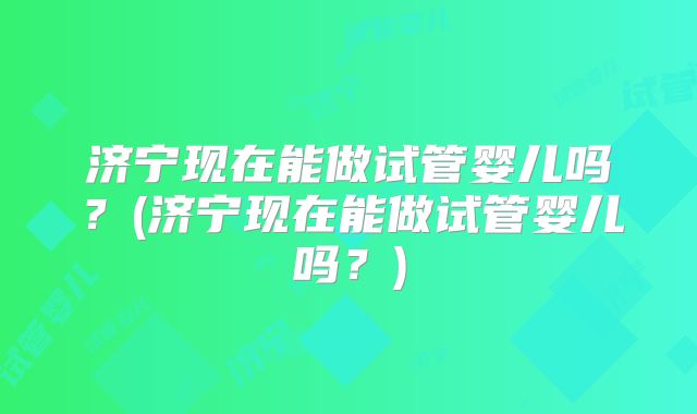 济宁现在能做试管婴儿吗？(济宁现在能做试管婴儿吗？)