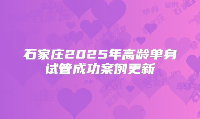 石家庄2025年高龄单身试管成功案例更新