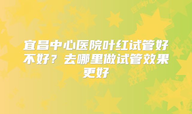 宜昌中心医院叶红试管好不好？去哪里做试管效果更好