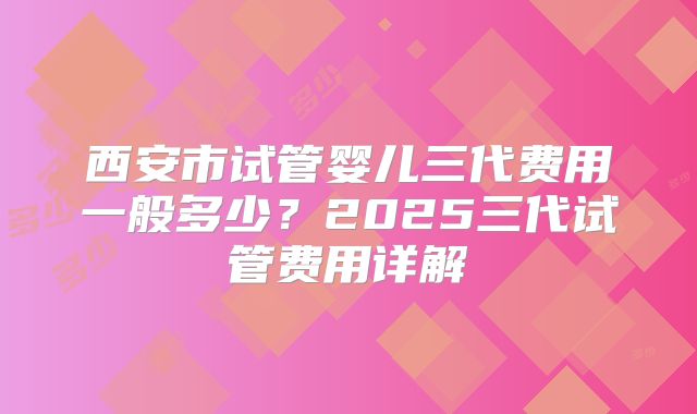 西安市试管婴儿三代费用一般多少？2025三代试管费用详解