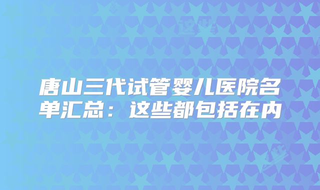 唐山三代试管婴儿医院名单汇总:这些都包括在内