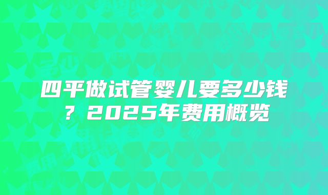 四平做试管婴儿要多少钱？2025年费用概览