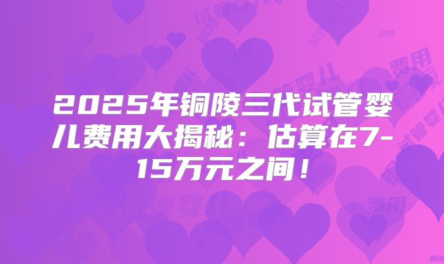 2025年铜陵三代试管婴儿费用大揭秘：估算在7-15万元之间！