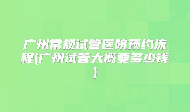 广州常规试管医院预约流程(广州试管大概要多少钱)