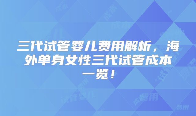 三代试管婴儿费用解析，海外单身女性三代试管成本一览！