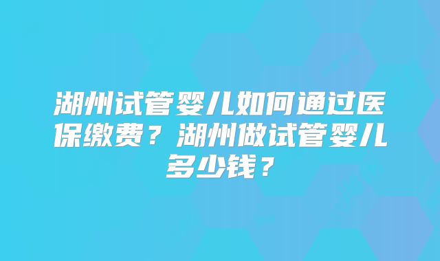 湖州试管婴儿如何通过医保缴费？湖州做试管婴儿多少钱？