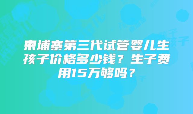 柬埔寨第三代试管婴儿生孩子价格多少钱？生子费用15万够吗？