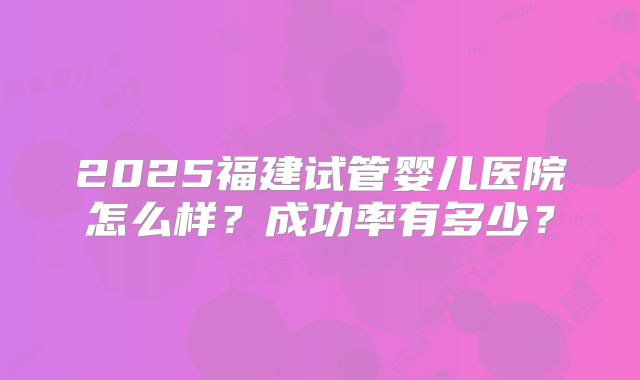 2025福建试管婴儿医院怎么样？成功率有多少？