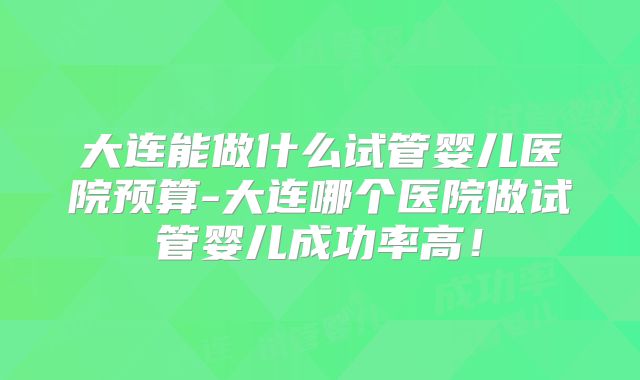 大连能做什么试管婴儿医院预算-大连哪个医院做试管婴儿成功率高!