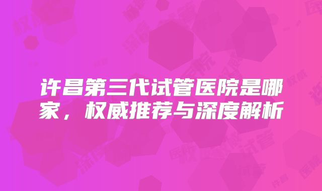 许昌第三代试管医院是哪家，权威推荐与深度解析