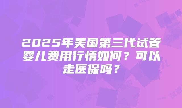 2025年美国第三代试管婴儿费用行情如何?可以走医保吗?