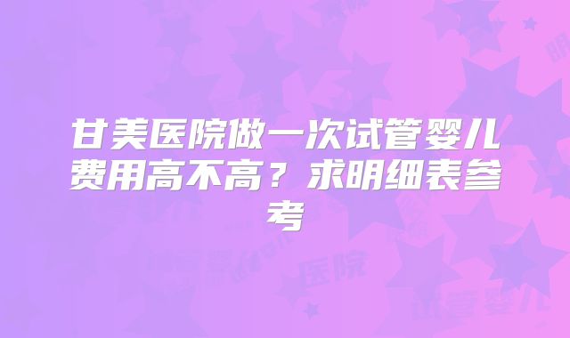 甘美医院做一次试管婴儿费用高不高？求明细表参考