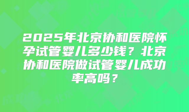 2025年北京协和医院怀孕试管婴儿多少钱？北京协和医院做试管婴儿成功率高吗？