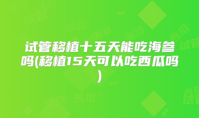 试管移植十五天能吃海参吗(移植15天可以吃西瓜吗)