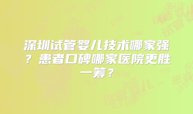 深圳试管婴儿技术哪家强？患者口碑哪家医院更胜一筹？