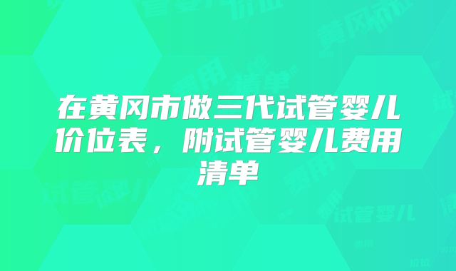 在黄冈市做三代试管婴儿价位表，附试管婴儿费用清单