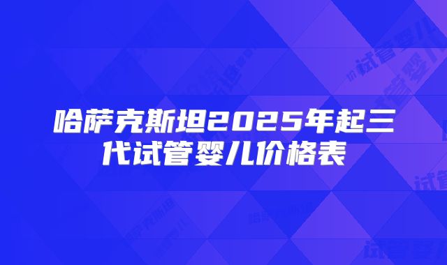 哈萨克斯坦2025年起三代试管婴儿价格表