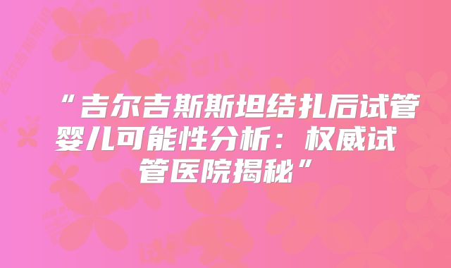 “吉尔吉斯斯坦结扎后试管婴儿可能性分析：权威试管医院揭秘”