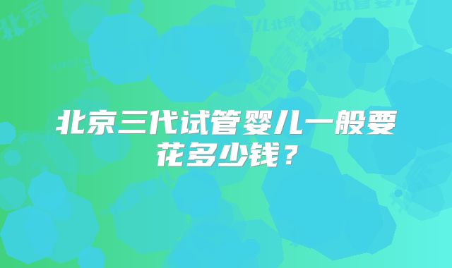 北京三代试管婴儿一般要花多少钱？