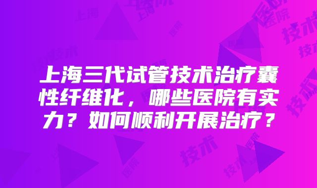 上海三代试管技术治疗囊性纤维化，哪些医院有实力？如何顺利开展治疗？
