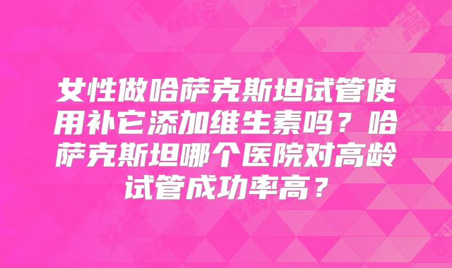 女性做哈萨克斯坦试管使用补它添加维生素吗？哈萨克斯坦哪个医院对高龄试管成功率高？