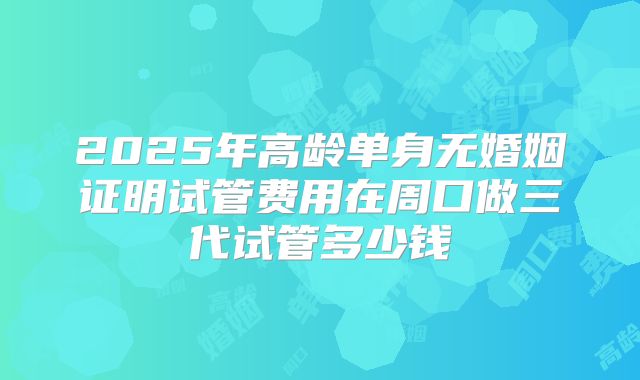 2025年高龄单身无婚姻证明试管费用在周口做三代试管多少钱