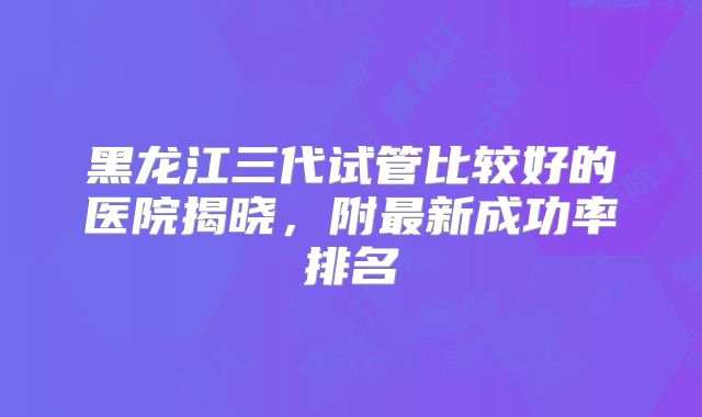 黑龙江三代试管比较好的医院揭晓，附最新成功率排名