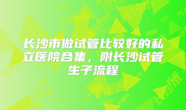 长沙市做试管比较好的私立医院合集，附长沙试管生子流程