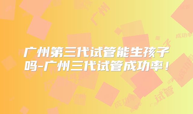 广州第三代试管能生孩子吗-广州三代试管成功率！