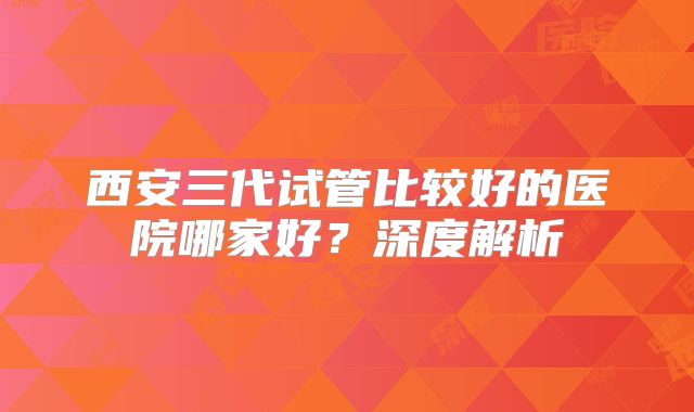 西安三代试管比较好的医院哪家好？深度解析