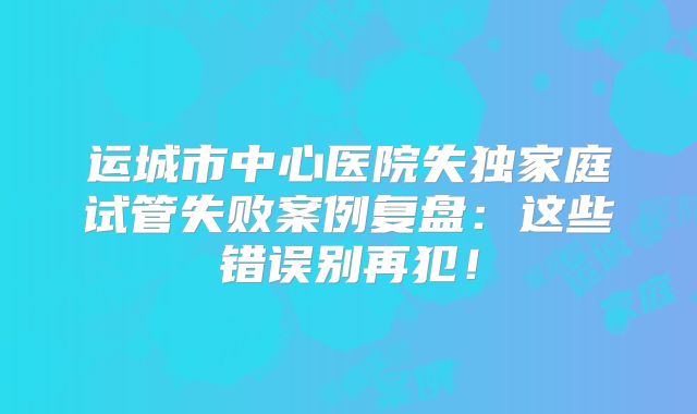 运城市中心医院失独家庭试管失败案例复盘：这些错误别再犯！