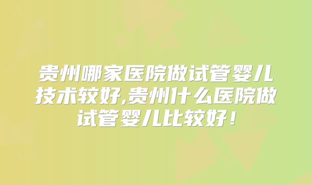 贵州哪家医院做试管婴儿技术较好,贵州什么医院做试管婴儿比较好！