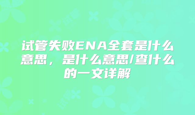 试管失败ENA全套是什么意思，是什么意思/查什么的一文详解