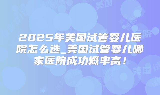 2025年美国试管婴儿医院怎么选_美国试管婴儿哪家医院成功概率高！