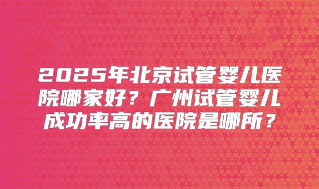 2025年北京试管婴儿医院哪家好？广州试管婴儿成功率高的医院是哪所？