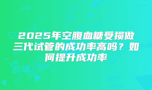2025年空腹血糖受损做三代试管的成功率高吗?如何提升成功率