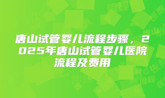唐山试管婴儿流程步骤，2025年唐山试管婴儿医院流程及费用