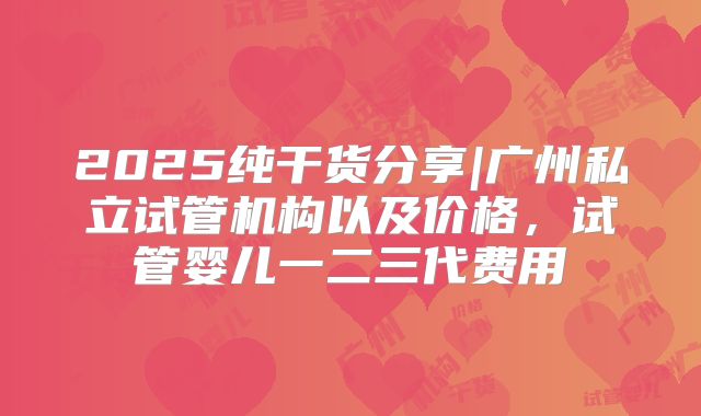 2025纯干货分享|广州私立试管机构以及价格，试管婴儿一二三代费用