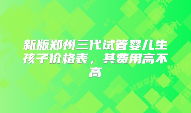 新版郑州三代试管婴儿生孩子价格表，其费用高不高