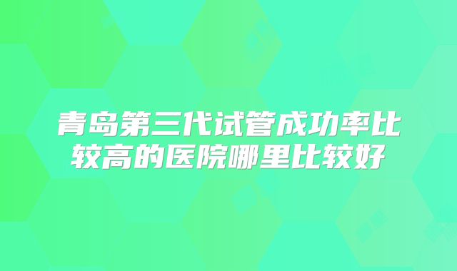 青岛第三代试管成功率比较高的医院哪里比较好