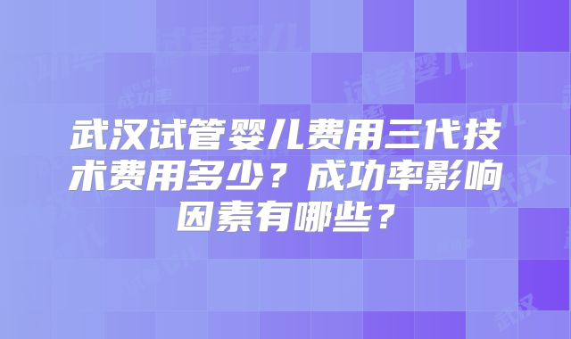 武汉试管婴儿费用三代技术费用多少?成功率影响因素有哪些?