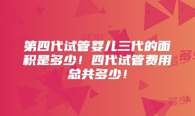 第四代试管婴儿三代的面积是多少!四代试管费用总共多少!