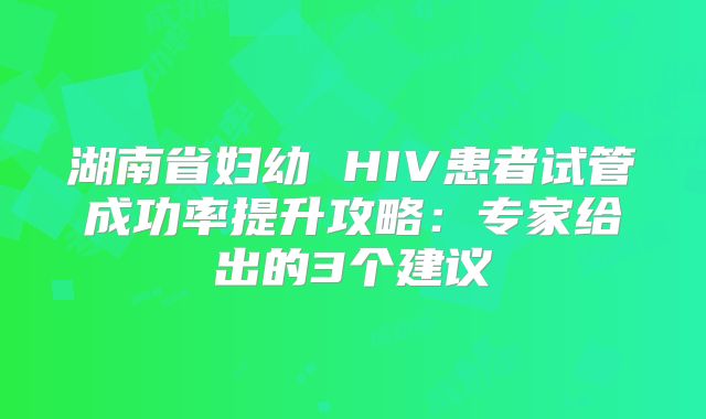 湖南省妇幼 HIV患者试管成功率提升攻略：专家给出的3个建议